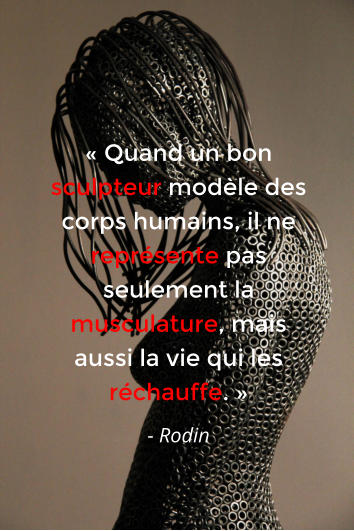 « Quand un bon sculpteur modèle des corps humains, il ne représente pas seulement la musculature, mais aussi la vie qui les réchauffe. » - Rodin