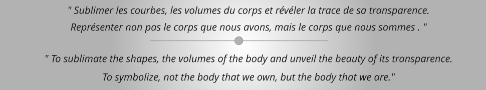 " Sublimer les courbes, les volumes du corps et révéler la trace de sa transparence. Représenter non pas le corps que nous avons, mais le corps que nous sommes . "  " To sublimate the shapes, the volumes of the body and unveil the beauty of its transparence.  To symbolize, not the body that we own, but the body that we are."