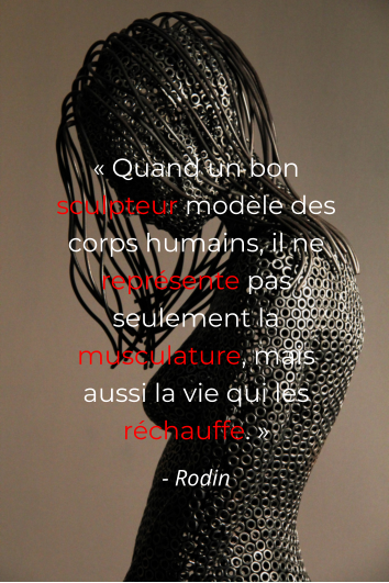 « Quand un bon sculpteur modèle des corps humains, il ne représente pas seulement la musculature, mais aussi la vie qui les réchauffe. » - Rodin